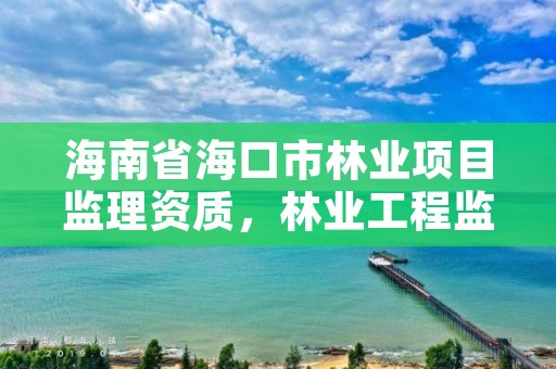 海南省海口市林业项目监理资质，林业工程监理资质