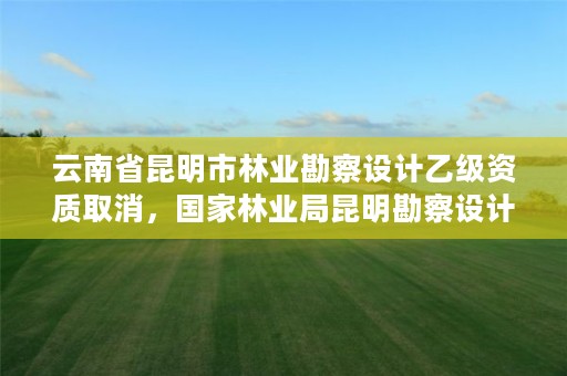 云南省昆明市林业勘察设计乙级资质取消，国家林业局昆明勘察设计院待遇