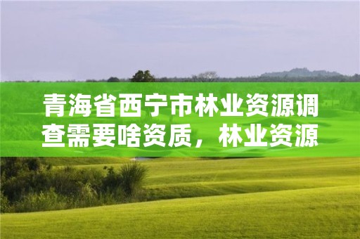 青海省西宁市林业资源调查需要啥资质，林业资源调查报告