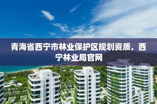 青海省西宁市林业保护区规划资质，西宁林业局官网