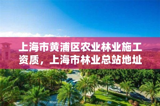 上海市黄浦区农业林业施工资质，上海市林业总站地址