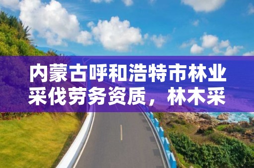 内蒙古呼和浩特市林业采伐劳务资质，林木采伐资质