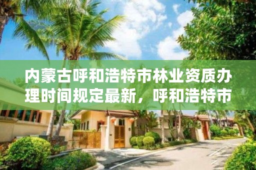 内蒙古呼和浩特市林业资质办理时间规定最新，呼和浩特市林业和草原局官网