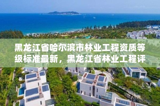 黑龙江省哈尔滨市林业工程资质等级标准最新，黑龙江省林业工程评审条例