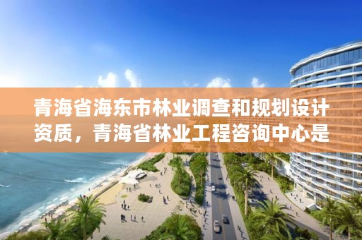 青海省海东市林业调查和规划设计资质，青海省林业工程咨询中心是什么性质的单位