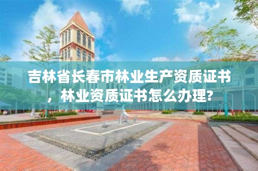 吉林省长春市林业生产资质证书，林业资质证书怎么办理?