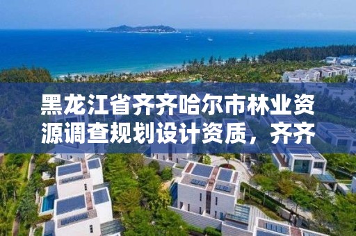 黑龙江省齐齐哈尔市林业资源调查规划设计资质，齐齐哈尔林业局电话号码是多少