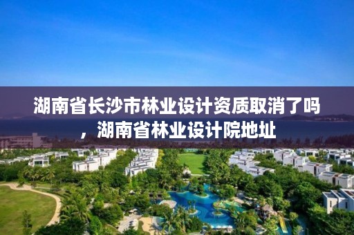 湖南省长沙市林业设计资质取消了吗，湖南省林业设计院地址