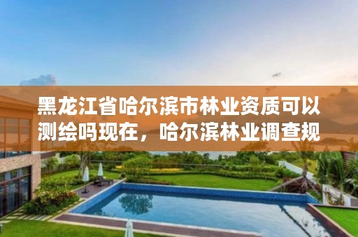 黑龙江省哈尔滨市林业资质可以测绘吗现在，哈尔滨林业调查规划有限公司