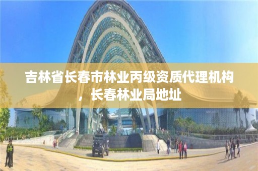 吉林省长春市林业丙级资质代理机构，长春林业局地址