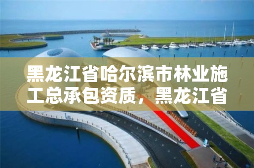 黑龙江省哈尔滨市林业施工总承包资质，黑龙江省哈尔滨市林业局官网