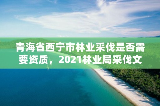 青海省西宁市林业采伐是否需要资质，2021林业局采伐文件