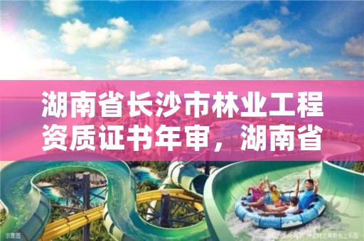 湖南省长沙市林业工程资质证书年审，湖南省林业工程专业技术职称申报评价办法