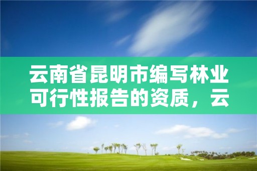 云南省昆明市编写林业可行性报告的资质，云南林业资质代办公司