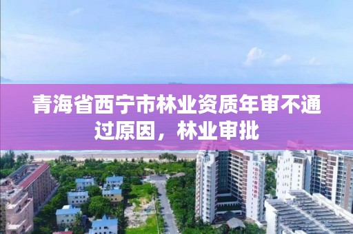 青海省西宁市林业资质年审不通过原因，林业审批