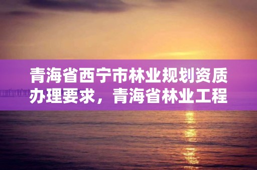 青海省西宁市林业规划资质办理要求，青海省林业工程咨询中心是什么性质的单位