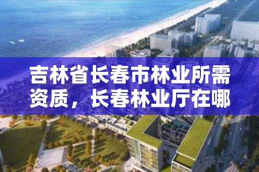 吉林省长春市林业所需资质，长春林业厅在哪里