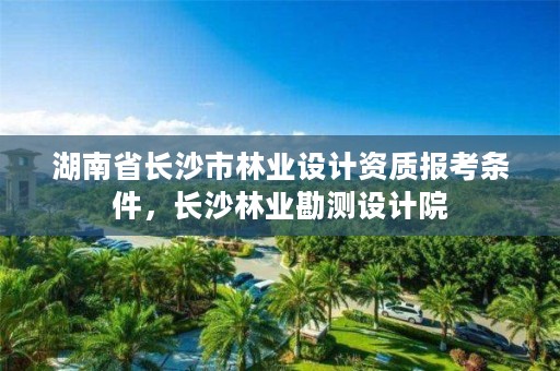 湖南省长沙市林业设计资质报考条件，长沙林业勘测设计院