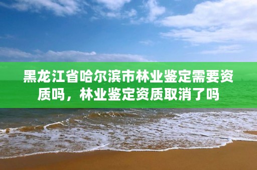 黑龙江省哈尔滨市林业鉴定需要资质吗，林业鉴定资质取消了吗