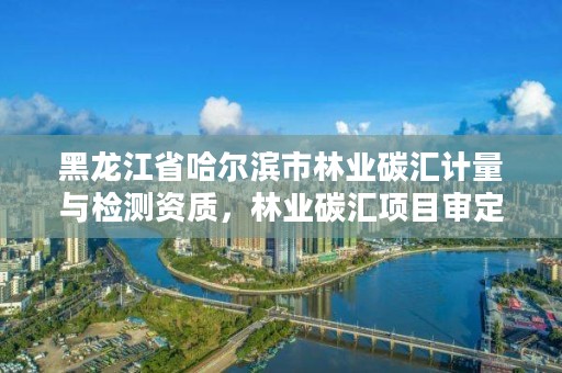 黑龙江省哈尔滨市林业碳汇计量与检测资质，林业碳汇项目审定和核证指南