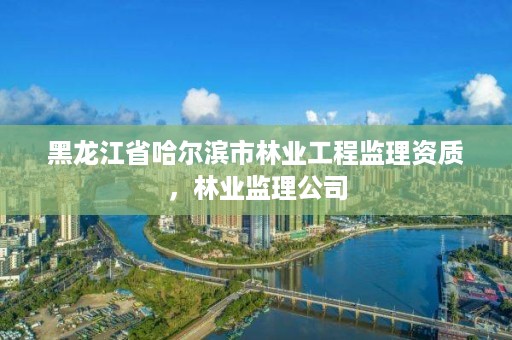 黑龙江省哈尔滨市林业工程监理资质，林业监理公司