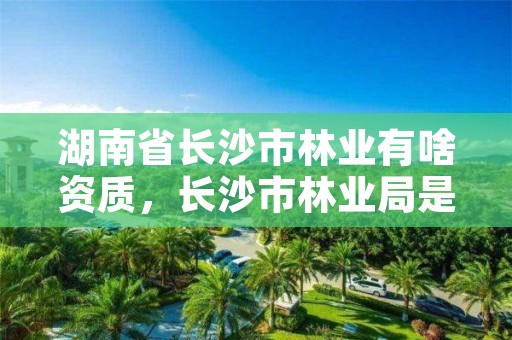 湖南省长沙市林业有啥资质，长沙市林业局是什么编制