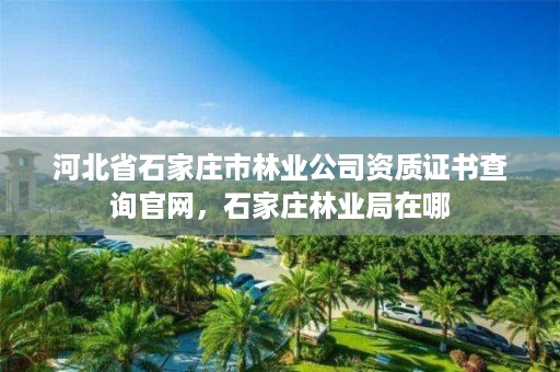 河北省石家庄市林业公司资质证书查询官网，石家庄林业局在哪