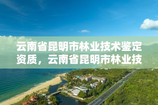 云南省昆明市林业技术鉴定资质，云南省昆明市林业技术鉴定资质公示