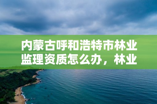 内蒙古呼和浩特市林业监理资质怎么办，林业工程监理公司需要啥证