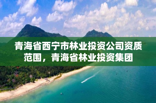 青海省西宁市林业投资公司资质范围，青海省林业投资集团