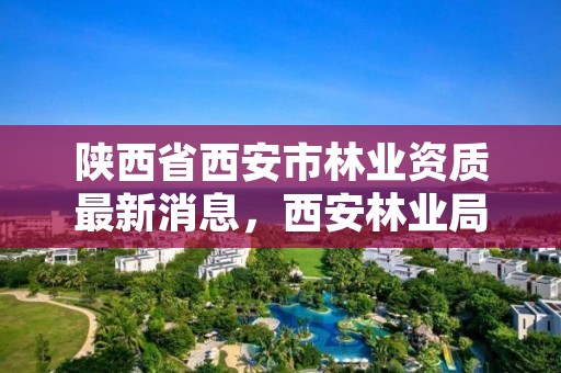 陕西省西安市林业资质最新消息，西安林业局电话号码