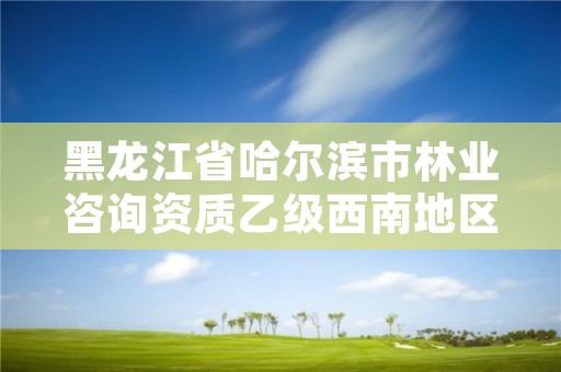 黑龙江省哈尔滨市林业咨询资质乙级西南地区，哈尔滨林业服务总站