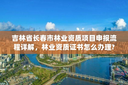 吉林省长春市林业资质项目申报流程详解，林业资质证书怎么办理?