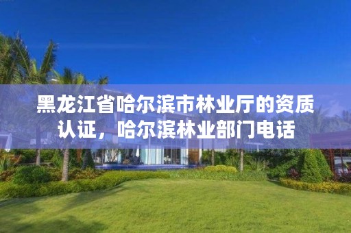 黑龙江省哈尔滨市林业厅的资质认证，哈尔滨林业部门电话