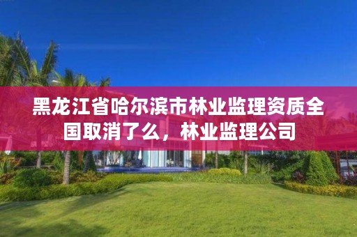 黑龙江省哈尔滨市林业监理资质全国取消了么，林业监理公司