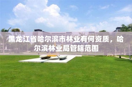 黑龙江省哈尔滨市林业有何资质，哈尔滨林业局管辖范围