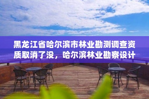 黑龙江省哈尔滨市林业勘测调查资质取消了没，哈尔滨林业勘察设计院