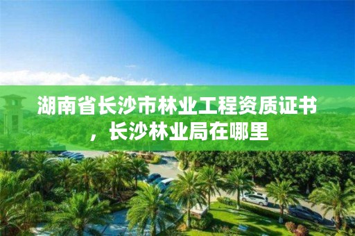 湖南省长沙市林业工程资质证书，长沙林业局在哪里