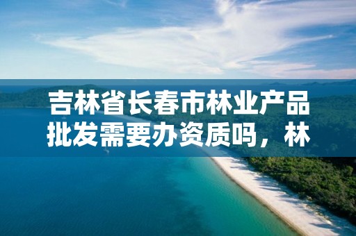 吉林省长春市林业产品批发需要办资质吗，林业产品批发税率