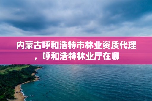 内蒙古呼和浩特市林业资质代理，呼和浩特林业厅在哪