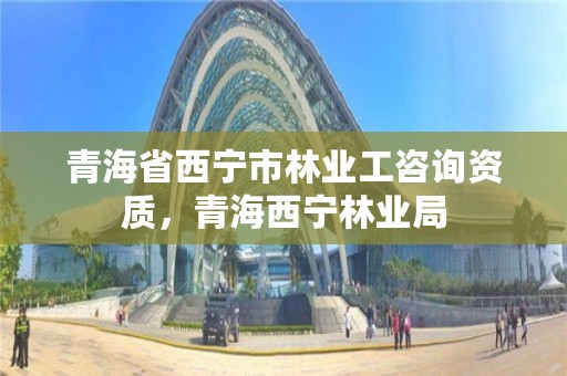 青海省西宁市林业工咨询资质，青海西宁林业局