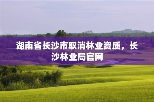 湖南省长沙市取消林业资质，长沙林业局官网