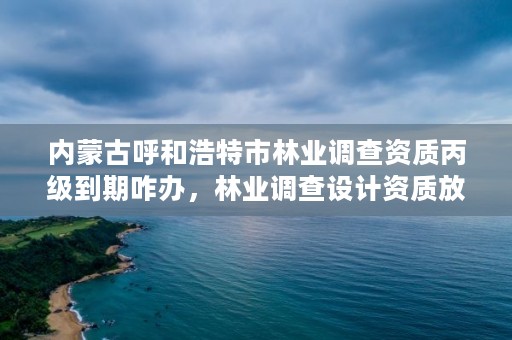 内蒙古呼和浩特市林业调查资质丙级到期咋办，林业调查设计资质放开