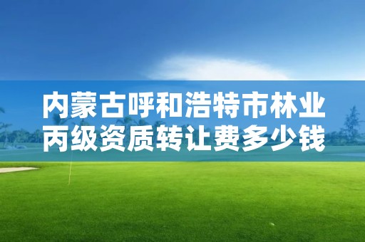 内蒙古呼和浩特市林业丙级资质转让费多少钱，林业资质管理办法