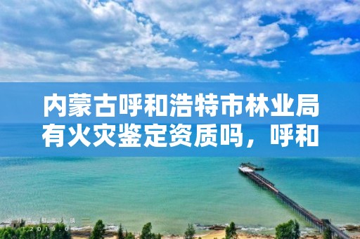 内蒙古呼和浩特市林业局有火灾鉴定资质吗，呼和浩特市森林消防支队