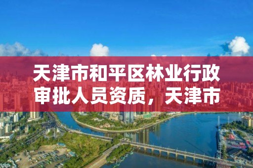 天津市和平区林业行政审批人员资质，天津市和平区林业行政审批人员资质查询