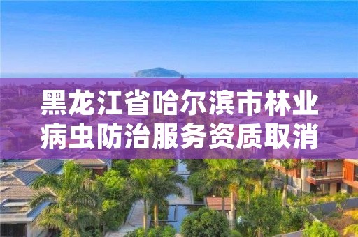 黑龙江省哈尔滨市林业病虫防治服务资质取消，林业局森林病虫害防治检疫站