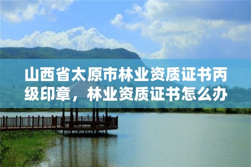 山西省太原市林业资质证书丙级印章，林业资质证书怎么办理?