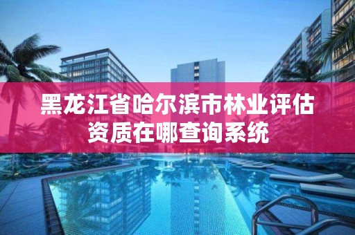 黑龙江省哈尔滨市林业评估资质在哪查询系统