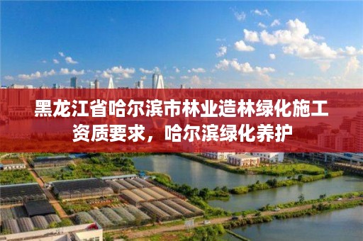 黑龙江省哈尔滨市林业造林绿化施工资质要求，哈尔滨绿化养护